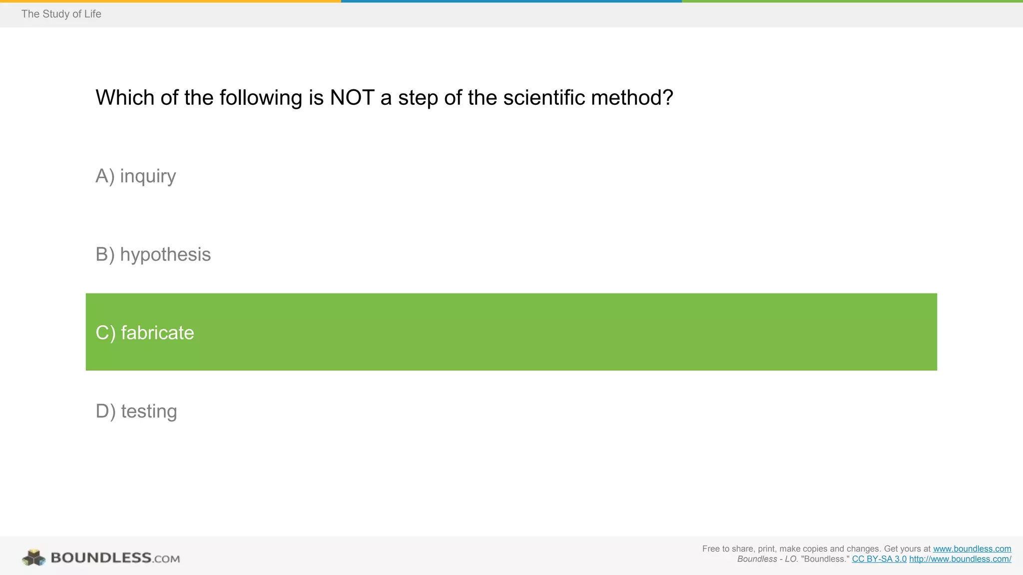 Free to share, print, make copies and changes. Get yours at www.boundless.com
Boundless - LO. "Boundless." CC BY-SA 3.0 http://www.boundless.com/
The Study of Life
Which of the following is NOT a step of the scientific method?
A) inquiry
B) hypothesis
C) fabricate
D) testing
 