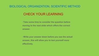 •Take some time to consider the question before
moving to the next slide which offers the correct
answer.
•Write your answer down before you see the actual
answer, this will allow you to test yourself more
effectively.
CHECK YOUR LEARNING
BIOLOGICAL ORGANIZATION, SCIENTIFIC METHOD
 