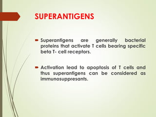 SUPERANTIGENS
 Superantigens are generally bacterial
proteins that activate T cells bearing specific
beta T- cell receptors.
 Activation lead to apoptosis of T cells and
thus superantigens can be considered as
immunosuppresants.
 