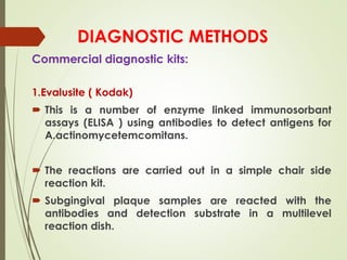 DIAGNOSTIC METHODS
Commercial diagnostic kits:
1.Evalusite ( Kodak)
 This is a number of enzyme linked immunosorbant
assays (ELISA ) using antibodies to detect antigens for
A.actinomycetemcomitans.
 The reactions are carried out in a simple chair side
reaction kit.
 Subgingival plaque samples are reacted with the
antibodies and detection substrate in a multilevel
reaction dish.
 