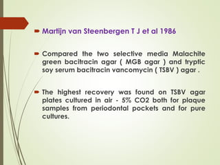  Martijn van Steenbergen T J et al 1986
 Compared the two selective media Malachite
green bacitracin agar ( MGB agar ) and tryptic
soy serum bacitracin vancomycin ( TSBV ) agar .
 The highest recovery was found on TSBV agar
plates cultured in air - 5% CO2 both for plaque
samples from periodontal pockets and for pure
cultures.
 