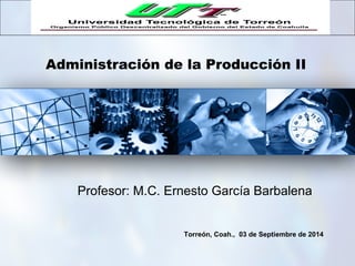 Administración de la Producción II
Torreón, Coah., 03 de Septiembre de 2014
Profesor: M.C. Ernesto García Barbalena
 