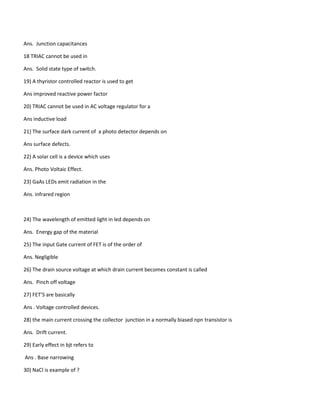 Ans. Junction capacitances
18 TRIAC cannot be used in
Ans. Solid state type of switch.
19) A thyristor controlled reactor is used to get
Ans improved reactive power factor
20) TRIAC cannot be used in AC voltage regulator for a
Ans inductive load
21) The surface dark current of a photo detector depends on
Ans surface defects.
22) A solar cell is a device which uses
Ans. Photo Voltaic Effect.
23) GaAs LEDs emit radiation in the
Ans. infrared region
24) The wavelength of emitted light in led depends on
Ans. Energy gap of the material
25) The input Gate current of FET is of the order of
Ans. Negligible
26) The drain source voltage at which drain current becomes constant is called
Ans. Pinch off voltage
27) FET’S are basically
Ans . Voltage controlled devices.
28) the main current crossing the collector junction in a normally biased npn transistor is
Ans. Drift current.
29) Early effect in bjt refers to
Ans . Base narrowing
30) NaCl is example of ?
 