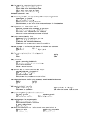 Q.14 The ‘slew rate’ of an operational amplifier indicates
(A) how fast its output current can change
(B) how fast its output impedance can change
(C) how fast its output power can change
(D) how fast its output voltage can change
when a step input signal is given.
Q.15 In a clamping circuit, the peak-to peak voltage of the waveform being clamped is
(A) affected by the clamping
(B) not affected by the clamping
(C) determined by the clamping voltage value
(D) determined by the ratio of rms voltage of the waveform and the clamping voltage
Q.16 Regulation of a d.c. power supply is given by
(A) product of no-load output voltage and full-load current
(B) ratio of full-load output voltage and full-load current
(C) change in output voltage from no-load to full-load
(D) change in output impedance from no-load to full-load
Q.17 A ‘literal’ in Boolean Algebra means
(A) a variable inn its uncomplemented form only
(B) a variable ORed with its complement
(C) a variable in its complemented form only
(D) a variable in its complemented or uncomplemented form
Q.18 In an unclocked R-S flip-flop made of NOR gates, the forbidden input condition is
(A) R = 0, S = 0 (B) R = 1, S = 0
(C) R = 0, S = 1 (D) R = 1, S = 1
Q.19 The current amplification factor in CE configuration is
(A) α
(B) β+1
(C) 1/β
(D) β
Q.20 A zener diode
(A) Has a high forward voltage rating.
(B) Has a sharp breakdown at low reverse voltage.
(C) Is useful as an amplifier.
(D) Has a negative resistance.
Q.21 N-channel FETs are superior to P-channel FETs, because
(A) They have a higher input impedance.
(B) They have high switching time.
(C) They consume less power.
(D) Mobility of electrons is greater than that of holes.
Q.22 The maximum possible collector circuit efficiency of an ideal class A power amplifier is
(A) 15% (B) 25%
(C) 50% (D) 75%
Q.23 Negative feedback in an amplifier
(A) Reduces the voltage gain.
(B) Increases the voltage gain.
(C) Does not affect the voltage gain.
(D) Converts the amplifier into an oscillator.
Q.24 For generating 1 kHz signal, the most suitable circuit is
(A) Colpitts oscillator. (B) Hartley oscillator.
(C) Tuned collector oscillator. (D) Wien bridge oscillator.
Q.25 Phe output stage of an op-amp is usually a
(A) Complementary emitter follower.
(B) Transformer coupled class B amplifier.
(C ) Class A power amplifier.
(D) Class B amplifier.
Q.26 When a sinusoidal voltage wave is fed to a Schmitt trigger, the output will be
(A) triangular wave. (B) asymmetric square wave.
(C) rectangular wave. (D) trapezoidal wave.
 