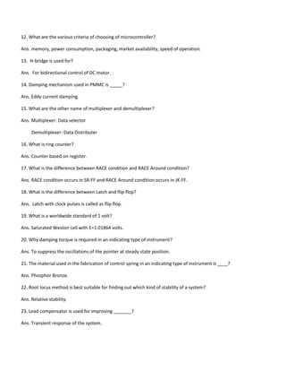 12. What are the various criteria of choosing of microcontroller?
Ans. memory, power consumption, packaging, market availability, speed of operation.
13. H-bridge is used for?
Ans. For bidirectional control of DC motor.
14. Damping mechanism used in PMMC is _____?
Ans. Eddy current damping.
15. What are the other name of multiplexer and demultiplexer?
Ans. Multiplexer: Data selector
Demultiplexer: Data Distributer
16. What is ring counter?
Ans. Counter based on register.
17. What is the difference between RACE condition and RACE Around condition?
Ans. RACE condition occurs in SR-FF and RACE Around condition occurs in JK-FF.
18. What is the difference between Latch and flip-flop?
Ans. Latch with clock pulses is called as flip flop.
19. What is a worldwide standard of 1 volt?
Ans. Saturated Weston cell with E=1.01864 volts.
20. Why damping torque is required in an indicating type of instrument?
Ans. To suppress the oscillations of the pointer at steady state position.
21. The material used in the fabrication of control spring in an indicating type of instrument is ____?
Ans. Phosphor Bronze.
22. Root locus method is best suitable for finding out which kind of stability of a system?
Ans. Relative stability.
23. Lead compensator is used for improving _______?
Ans. Transient response of the system.
 
