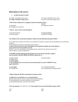 Bold option is the answer
1. An ideal op-amp is an ideal
A) voltage controlled current source
B) voltage controlled voltage source
C) current controlled current source
D) current controlled voltage source
2 The Fourier transform of a conjugate symmetric function is always
A) imaginary
B) conjugate anti-symmetric
C) real
D) conjugate symmetric
3 The Q – meter works on the principle of
A) mutual inductance
B) self inductance
C) series resonance
D) parallel resonance
4 In relation to the synchronous machines, which one of the following statements is false?
A) In salient pole machines, the direct-axis synchronous reactance is greater than the quadrature-axis synchronous
reactance
B) The damper bars help the synchronous motor self start
C) Short circuit ratio is the ratio of the field current required to produce the rated voltage on
open circuit to the rated armature current
D) The V-curve of a synchronous motor represents the variation in the armature current with
field excitation, at a given output power
5 The 8085 assembly language instruction that stores the content of H and L registers
into the memory locations 2050H and 2051H, respectively, is
A) SPHL 2050H
B) SPHL2051H
C) SHLD 2050H
D) STAX 2050H
6 The conduction loss versus device current characteristic of a power MOSFET is best
approximated by
A) a parabola
B) a straight line
C) a rectangular hyperbola
D) an exponentially decaying function
7 High Voltage DC (HVDC) transmission is mainly used for
A) bulk power transmission over very long distances
B) inter-connecting two systems with the same nominal frequency
C) eliminating reactive power requirement in the operation
D) minimizing harmonics at the converter stations
8 For the equation, s^3 – 4*s^2+ s + 6 = 0 the number of roots in the left half of s-plane will be
A) 0
B) 1
C) 2
D) 3
 