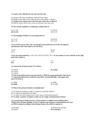 9 A master-slave flip-flop has the characteristic that
A) change in the input immediately reflected in the output
B) change in the output occurs when the state of the master is affected
C) change in the output occurs when the state of the slave is affected
D) both the master and the slave states are affected at the same time
10 The cascade amplifier is a multistage configuration of
A) CC-CB
B) CE-CB
C) CB-CC
D) CE-CC
11 The bandgap of Silicon at room temperature is
A) 1.3 eV
B) 0.7 eV
C) 1.1 eV
D) 1.4 eV
12 In a PCM system, if the code word length is increased from 6 to 8 bits, the signal to
quantization noise ratio improves by the factor
A) 8/6
B) 12
C) 16
D) 8
13 For the polynomial P(s) = s^5 + s^4 + 2*s^3 + 2*s^2 + 3*s + 15, the number of roots which lie in the right
half of the s-plane is
A) 4
B) 2
C) 3
D) 1
14 Express the decimal number 57 in binary.
A) 100101
B) 111010
C) 110010
D) 111001
15 Noise with uniform power spectral density of N0W/Hz is passed through a filter H (w)
= 2 exp(-jwtd) followed by an ideal low pass filter of bandwidth BHz. The output noise
power in Watts is
A) 2N0B
B) 4N0B
C) eN0B
D) 16 N0B
16 What is the primary function of multiplexing?
A ) To match the frequency range of a signal to a particular channel.
B ) To reduce the bandwidth of a signal.
C ) To select one radio channel from a wide range of transmitted channels.
D ) To allow a number of signals to make use of a single communications channel.
17 A second step to further increase system capacity is a digital access method called
TDMA (Time Division Multiple Access). Using the same frequency channelization and reuse
as FDMA analog but adding a time sharing element, the effective capacity is:
A) Doubled
B) Tripled
C) Reduced by one third
D) Unchanged
 