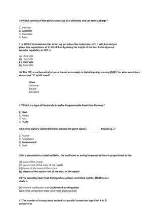 34 Which consists of two plates separated by a dielectric and can store a charge?
1) Inductor
2) Capacitor
3) Transistor
4) Relay
9 A 800 kV transmission line is having per phase line inductance of 1.1 mH/km and per
phase line capacitance of 11.68 nF/km. Ignoring the length of the line, its ideal power
transfer capability in MW is
A) 1204 MW
B) 1504 MW
C) 2085 MW
D) 2606 MW
36 The FFT, a mathematical process, is used extensively in digital signal processing (DSP). For what word does
the second "F" in FFT stand?
1)Fast
2) Fourier
3) Ford
4) Footed
37 Which is a type of Electrically-Erasable Programmable Read-Only Memory?
1) Flash
2) Flange
3) Fury
4) FRAM
38 A given signal's second harmonic is twice the given signal's __________ frequency...?
1) Fourier
2) Foundation
3) Fundamental
4) Field
39 In a piezoelectric crystal oscillator, the oscillation or tuning frequency is linearly proportional to the
(a) mass of the crystal
(b) square root of the mass of the crystal
(c) square of the mass of the crystal
(d) inverse of the square root of the mass of the crystal
40 The operating state that distinguishes a silicon controlled rectifier (SCR) from a
diode is
(a) forward conduction state (b) forward blocking state
(c) reverse conduction state (d) reverse blocking state
41 The number of comparators needed in a parallel conversion type 8-bit A to D
converter is
 