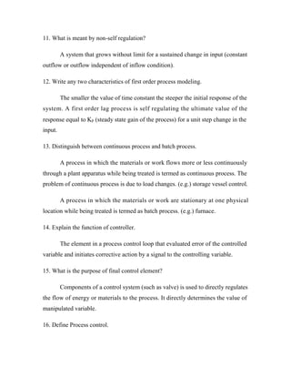 11. What is meant by non-self regulation?
A system that grows without limit for a sustained change in input (constant
outflow or outflow independent of inflow condition).
12. Write any two characteristics of first order process modeling.
The smaller the value of time constant the steeper the initial response of the
system. A first order lag process is self regulating the ultimate value of the
response equal to Kp (steady state gain of the process) for a unit step change in the
13. Distinguish between continuous process and batch process.
A process in which the materials or work flows more or less continuously
through a plant apparatus while being treated is termed as continuous process. The
problem of continuous process is due to load changes. (e.g.) storage vessel control.
A process in which the materials or work are stationary at one physical
location while being treated is termed as batch process. (e.g.) furnace.
14. Explain the function of controller.
The element in a process control loop that evaluated error of the controlled
variable and initiates corrective action by a signal to the controlling variable.
15. What is the purpose of final control element?
Components of a control system (such as valve) is used to directly regulates
the flow of energy or materials to the process. It directly determines the value of
manipulated variable.
16. Define Process control.
input.
 