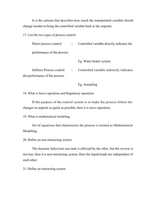 It is the scheme that describes how much the manipulated variable should
change inorder to bring the controlled variable back to the setpoint.
17. List the two types of process control.
Direct process control Controlled variable directly indicates the
performance of the process
Eg. Water heater system
InDirect Process control Controlled variable indirectly indicates
the performance of the process.
Eg. Annealing
18. What is Servo operation and Regulatory operation.
If the purpose of the control system is to make the process follow the
changes in setpoint as quick as possible, then it is servo operation.
19. What is mathematical modeling.
Set of equations that characterize the process is termed as Mathematical
Modelling.
20. Define an non-interacting system.
The dynamic behaviour one tank is affected by the other, but the reverse is
not true, then it is non-interacting system. Here the liquid heads are independent of
each other.
21. Define an interacting system.
–
–
 