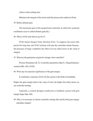 Achieve short settling time.
Minimize the integral of the errors until the process has settled set Point.
45. Define ultimate gain.
The maximum gain of the proportional controller at which the sustained
oscillations occur is called ultimate gain (Ku).
46. What is ITAE and when to go for it?
ITAE means Integral Time Absolute Error. To suppress the errors that
persist for long time, the ITAE criterion will tune the controllers better because
the presence of large t amplifies the effect of even small errors in the value if
integral.
47. What are the parameters required to design a best controller?
Process Parameters (K,), Controller parameters (Kp,Ti, Td),performance
creation (ISE, IAE, IATE)
48. Write any tow practical significance of the gain margin.
It constitutes a measure of how far the system is the brink of instability.
Higher the gain margin (above the value of one), the higher the safety factor we
use controller turning.
Typically, a control designer synthesizes a feedback system with gain
margin larger than 1800.
49. Why is it necessary to choose controller settings that satisfy both gain margin
and phase margin?
 