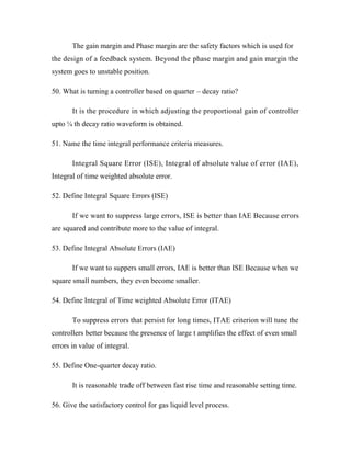 The gain margin and Phase margin are the safety factors which is used for
the design of a feedback system. Beyond the phase margin and gain margin the
system goes to unstable position.
50. What is turning a controller based on quarter – decay ratio?
It is the procedure in which adjusting the proportional gain of controller
upto ¼ th decay ratio waveform is obtained.
51. Name the time integral performance criteria measures.
Integral Square Error (ISE), Integral of absolute value of error (IAE),
Integral of time weighted absolute error.
52. Define Integral Square Errors (ISE)
If we want to suppress large errors, ISE is better than IAE Because errors
are squared and contribute more to the value of integral.
53. Define Integral Absolute Errors (IAE)
If we want to suppers small errors, IAE is better than ISE Because when we
square small numbers, they even become smaller.
54. Define Integral of Time weighted Absolute Error (ITAE)
To suppress errors that persist for long times, ITAE criterion will tune the
controllers better because the presence of large t amplifies the effect of even small
errors in value of integral.
55. Define One-quarter decay ratio.
It is reasonable trade off between fast rise time and reasonable setting time.
56. Give the satisfactory control for gas liquid level process.
 