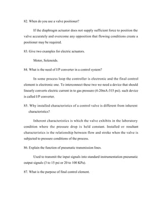 82. When do you use a valve positioner?
If the diaphragm actuator does not supply sufficient force to position the
valve accurately and overcome any opposition that flowing conditions create a
positioner may be required.
83. Give two examples for electric actuators.
Motor, Solenoids.
84. What is the need of I/P converter in a control system?
In some process loop the controller is electronic and the final control
element is electronic one. To interconnect these two we need a device that should
linearly converts electric current in to gas pressure (4-20mA-315 psi). such device
is called I/P converter.
85. Why installed characteristics of a control valve is different from inherent
characteristics?
Inherent characteristics is which the valve exhibits in the laboratory
condition where the pressure drop is held constant. Installed or resultant
characteristics is the relationship between flow and stroke when the valve is
subjected to pressure conditions of the process.
86. Explain the function of pneumatic transmission lines.
Used to transmit the input signals into standard instrumentation pneumatic
output signals (3 to 15 psi or 20 to 100 KPa).
87. What is the purpose of final control element.
 