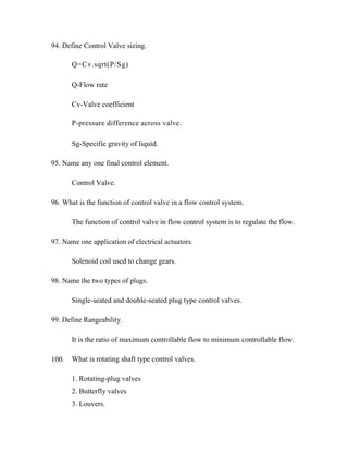 94. Define Control Valve sizing.
Q=Cv.sqrt(P/Sg)
Q-Flow rate
Cv-Valve coefficient
P-pressure difference across valve.
Sg-Specific gravity of liquid.
95. Name any one final control element.
Control Valve.
96. What is the function of control valve in a flow control system.
The function of control valve in flow control system is to regulate the flow.
97. Name one application of electrical actuators.
Solenoid coil used to change gears.
98. Name the two types of plugs.
Single-seated and double-seated plug type control valves.
99. Define Rangeability.
It is the ratio of maximum controllable flow to minimum controllable flow.
What is rotating shaft type control valves.
1. Rotating-plug valves
2. Butterfly valves
3. Louvers.
100.
 