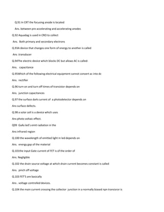 Q.91 In CRT the focusing anode is located
Ans. between pre accelerating and accelerating anodes
Q.92 Aquadag is used in CRO to collect
Ans. Both primary and secondary electrons
Q.93A device that changes one form of energy to another is called
Ans .transducer
Q.94The electric device which blocks DC but allows AC is called:
Ans. capacitance
Q.95Which of the following electrical equipment cannot convert ac into dc
Ans. rectifier
Q.96 turn on and turn off times of transistor depends on
Ans. junction capacitances
Q.97 the surface dark current of a photodetector depends on
Ans surface defects.
Q.98 a solar cell is a device which uses
Ans photo voltaic effect.
Q99 GaAs led’s emit radiation in the
Ans infrared region
Q.100 the wavelength of emitted light in led depends on
Ans. energy gap of the material
Q.101the input Gate current of FET is of the order of
Ans. Negligible
Q.102 the drain source voltage at which drain current becomes constant is called
Ans. pinch off voltage
Q.103 FET’S are basically
Ans . voltage controlled devices.
Q.104 the main current crossing the collector junction in a normally biased npn transisror is
 