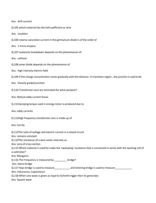 Ans. drift current.
Q.105 which material has the hall coefficient as zero
Ans. insulator
Q.106 reverse saturation current in the germanium diode is of the order of
Ans. 1 micro ampere
Q.107 avalanche breakdown depends on the phenomenon of
Ans. collision
Q.108 zener diode depends on the phenomenon of
Ans. high intensity electric field
Q.109 if the charge concentration varies gradually with the distance in transition region , the junction is said to be
Ans. linearly graded junction
Q.110 Transformer core are laminated for what purpose?
Ans: Reduce eddy current losses
Q.111Damping torque used in energy meter is produced due to
Ans: eddy currents
Q.112High frequency transformer core is made up of
Ans: Ferrite
Q.113The ratio of voltage and electric current in a closed circuit
Ans: remains constant
Q.114The resistance of a wire varies inversely as
Ans: area of cross section
Q.115 Which material is used for make the ’swamping’ resistance that is connected in series with the working coil of
a voltmeter?
Ans: Manganin
Q.116 The Frequency is measured by _________ bridge?
Ans: wiens bridge
Q.117 Hays bridge is used to measure___________ and Schering bridge is used to measure____________
Ans: Inductance, Capacitance
Q.118 When sine wave is given as input to Schmitt trigger then its generates
Ans: Square wave
 