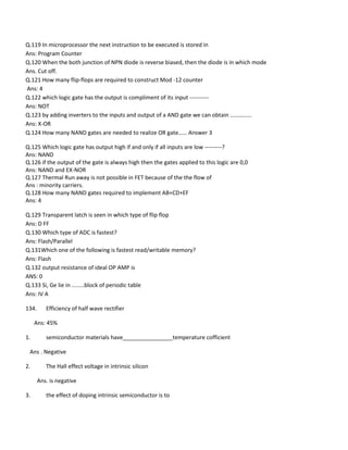 Q.119 In microprocessor the next instruction to be executed is stored in
Ans: Program Counter
Q.120 When the both junction of NPN diode is reverse biased, then the diode is in which mode
Ans. Cut off.
Q.121 How many flip-flops are required to construct Mod -12 counter
Ans: 4
Q.122 which logic gate has the output is compliment of its input ----------
Ans: NOT
Q.123 by adding inverters to the inputs and output of a AND gate we can obtain ……………
Ans: X-OR
Q.124 How many NAND gates are needed to realize OR gate…… Answer 3
Q.125 Which logic gate has output high if and only if all inputs are low ---------?
Ans: NAND
Q.126 if the output of the gate is always high then the gates applied to this logic are 0,0
Ans: NAND and EX-NOR
Q.127 Thermal Run away is not possible in FET because of the the flow of
Ans : minority carriers.
Q.128 How many NAND gates required to implement AB+CD+EF
Ans: 4
Q.129 Transparent latch is seen in which type of flip flop
Ans: D FF
Q.130 Which type of ADC is fastest?
Ans: Flash/Parallel
Q.131Which one of the following is fastest read/writable memory?
Ans: Flash
Q.132 output resistance of ideal OP AMP is
ANS: 0
Q.133 Si, Ge lie in ........block of periodic table
Ans: IV A
134. Efficiency of half wave rectifier
Ans: 45%
1. semiconductor materials have________________temperature cofficient
Ans . Negative
2. The Hall effect voltage in intrinsic silicon
Ans. is negative
3. the effect of doping intrinsic semiconductor is to
 