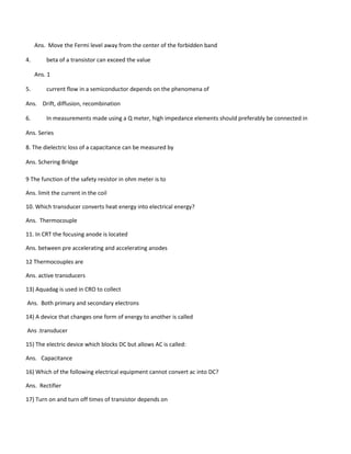 Ans. Move the Fermi level away from the center of the forbidden band
4. beta of a transistor can exceed the value
Ans. 1
5. current flow in a semiconductor depends on the phenomena of
Ans. Drift, diffusion, recombination
6. In measurements made using a Q meter, high impedance elements should preferably be connected in
Ans. Series
8. The dielectric loss of a capacitance can be measured by
Ans. Schering Bridge
9 The function of the safety resistor in ohm meter is to
Ans. limit the current in the coil
10. Which transducer converts heat energy into electrical energy?
Ans. Thermocouple
11. In CRT the focusing anode is located
Ans. between pre accelerating and accelerating anodes
12 Thermocouples are
Ans. active transducers
13) Aquadag is used in CRO to collect
Ans. Both primary and secondary electrons
14) A device that changes one form of energy to another is called
Ans .transducer
15) The electric device which blocks DC but allows AC is called:
Ans. Capacitance
16) Which of the following electrical equipment cannot convert ac into DC?
Ans. Rectifier
17) Turn on and turn off times of transistor depends on
 