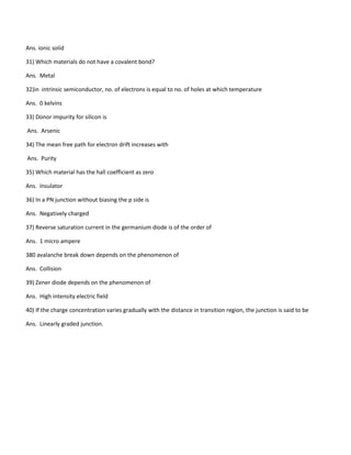 Ans. ionic solid
31) Which materials do not have a covalent bond?
Ans. Metal
32)in intrinsic semiconductor, no. of electrons is equal to no. of holes at which temperature
Ans. 0 kelvins
33) Donor impurity for silicon is
Ans. Arsenic
34) The mean free path for electron drift increases with
Ans. Purity
35) Which material has the hall coefficient as zero
Ans. Insulator
36) In a PN junction without biasing the p side is
Ans. Negatively charged
37) Reverse saturation current in the germanium diode is of the order of
Ans. 1 micro ampere
380 avalanche break down depends on the phenomenon of
Ans. Collision
39) Zener diode depends on the phenomenon of
Ans. High intensity electric field
40) If the charge concentration varies gradually with the distance in transition region, the junction is said to be
Ans. Linearly graded junction.
 
