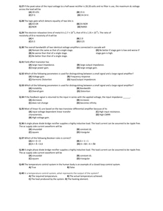 Q.27 If the peak value of the input voltage to a half wave rectifier is 28.28 volts and no filter is use, the maximum dc voltage
across the load will be
(A) 20 √2V. (B) 15 V.
(C) 9 V. (D) 14.14 V.
Q.28 The logic gate which detects equality of two bits is
(A) EX-OR (B) EX-NOR
(C) NOR (D) NAND
Q.29 The electron relaxation time of metal A is 2.7 × 10
-4
s, that of B is 1.35 × 10
-4
s. The ratio of
resistivity of B to resistivity of A will be
(A) 4 (B) 2.0
(C) 0.5 (D) 0.25
Q.30 The overall bandwidth of two identical voltage amplifiers connected in cascade will
(A) Remain the same as that of a single stage.
(B) Be worse than that of a single stage.
(C) Be better than that of a single stage.
(D) Be better if stage gain is low and worse if
stage gain is high.
Q.31 Field effect transistor has
(A) large input impedance. (B) large output impedance.
(C) large power gain. (D) large votage gain.
Q.32 Which of the following parameters is used for distinguishing between a small signal and a large-signal amplifier?
(A) Voltage gain (B) Frequency response
(C) Harmonic Distortion (D) Input/output impedances
Q.33 Which of the following parameters is used for distinguishing between a small signal and a large-signal amplifier?
(A) Instability (B) Bandwidth
(C) Overall gain (D) Distortion
Q.34 If the feedback signal is returned to the input in series with the applied voltage, the input impedance ______.
(A) decreases (B) increases
(C) does not change (D) becomes infinity
Q.35 Most of linear ICs are based on the two transistor differential amplifier because of its
(A) input voltage dependent linear transfer
characteristic.
(B) High voltage gain.
(C) High input resistance.
(D) High CMRR
Q.36 A single phase diode bridge rectifier supplies a highly inductive load. The load current can be assumed to be ripple free.
The ac supply side current waveform will be
(A) sinusoidal (B) constant dc.
(C) square (D) triangular
Q.37 Which of the following Boolean rules is correct?
(A) A + 0 = 0 (B) A + 1 = 1
(C) A + Ᾱ = A.A (D) A + AB = A + ᾹB
Q.38 A single phase diode bridge rectifier supplies a highly inductive load. The load current can be assumed to be ripple free.
The ac supply side current waveform will be
(A) sinusoidal (B) constant dc.
(C) square (D) triangular
Q.49 The temperature control system in the human body is an example of a closed-loop control system.
A) True B) False
Q.40 In a temperature control system, what represents the output of the system?
A) The required temperature. B) The actual temperature achieved.
C) The heat produced by the system. D) The heating element.
 