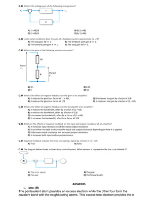 Q.41 What is the voltage gain of the following arrangement?
A) (1+AB)/B B) B/ (1+AB)
C) (1+AB)/A D) A/ (1+AB)
Q.42 Under what conditions does the gain of a feedback system approximate to 1/B?
A) The loop gain AB >> 1. B) The feedback path gain B >> 1.
C) The forward path gain A >> 1. D) The loop gain AB << 1.
Q.43 What is the gain of the following passive attenuator?
A) 0.1 B) 0.11
C) 9 D) 10
Q.44 What is the effect of negative feedback on the gain of an amplifier?
A) It reduces the gain by a factor of (1 + AB).
B) It reduces the gain by a factor of 1/B.
C) It increases the gain by a factor of 1/B.
D) It increases the gain by a factor of (1 + AB).
Q.45 What is the effect of negative feedback on the bandwidth of an amplifier?
A) It reduces the bandwidth, often by a factor of (1 + AB).
B) It reduces the bandwidth, often by a factor of 1/B.
C) It increases the bandwidth, often by a factor of (1 + AB).
D) It increases the bandwidth, often by a factor of 1/B.
Q.46 What are the effects of negative feedback on the input and output resistance of an amplifier?
A) It increases input resistance and decreases output resistance.
B) It can either increase or decrease the input and output resistance depending on how it is applied.
C) It decreases input resistance and increases output resistance.
D) It increases both input and output resistance.
Q.47 Negative feedback reduces the noise corrupting a signal by a factor of (1 + AB).
A) True B) False
Q.48 The diagram below shows a closed-loop control system. What element is represented by the circle labeled X?
A) The error signal. B) The goal.
C) The user D) The forward path
ANSWERS
1. Ans: (B)
The pentavalent atom provides an excess electron while the other four form the
covalent bond with the neighbouring atoms. This excess free electron provides the n
 
