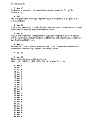 type conductivity.
2. Ans: (C)
Resistance at any point in the forward characteristics is given by R= _V/ _I =
1/50mA = 20_
3. Ans: (A)
The voltage gain of a multistage amplifier is equal to the product of the gains of the
individual stages.
4. Ans: (B)
It is the saturation region or pinch off region, and drain current remains almost constant
at its maximum value, provided VGS is kept constant.
5. Ans: (B)
Here, a fraction of output voltage obtained by parallel sampling is applied in parallel
with the input voltage through feedback and both input and output resistance decrease
by a factor equal to (1+ _Av).
6. Ans: (A)
Piezoelectric crystal is used as a resonant tank circuit. The crystal is made of quartz
material and provides a high degree of frequency stability.
7. Ans: (B)
8. Ans: (D)
Efficiency of a full wave rectifier is given by
[(2Im / _) 2 x RL] / [(Im / _2) 2 x (Rf + RL)] = 81%, when Rg is zero.
9. Ans: B
10. Ans: C
11. Ans: A
12. Ans: A
13. Ans: C
14. Ans: D
15. Ans: B
16. Ans: D
17. Ans: D
18. Ans: D
19. Ans: D
20. Ans: B
21. Ans:
22. Ans: C
23. Ans: A
24. Ans: D
25. Ans: A
26. Ans: B
27. Ans: C
28. Ans: B
29. Ans: B
30. Ans: B
31. Ans: A
32. Ans: D
33. Ans: B
 