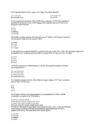 18 An op-amp integrator has a square-wave input. The output should be
A ) a sine wave.
B) a triangle wave
C) a square wave.
D) pure DC.
19 At an industrial sub-station with a 4 MW load, a capacitor of 2 MVAR is installed to
maintain the load power factor at 0.97 lagging. If the capacitor goes out of serivce, the
load power factor becomes
A) 0.85
B) 1.00
C) 0.80 lag
D) 0.90 lag
20 Consider a lossless antenna with a directive gain of +6dB. If 1 mW of power is fed to it
the total power radiated by the antenna will be
A) 4 mW
B) 1 mW
C) 7 mW
D) 1/4 mW
21 The drain of an n-channel MOSFET is shorted to the gate so that VGS = VDS. The threshold voltage (VT)
of MOSFET is 1 V. If the drain current (ID) is 1 mA for VGS =2V, then for VGS = 3V, ID is
A) 2 mA
B) 3 mA
C) 9 mA
D) 4 mA
22 The first and the last critical frequency of an RC-driving point impedance function
must respectively be
A) a zero and a pole
B) a zero and a zero
C) a pole and a pole
D) a pole and a zero
23 A digital-to-analog converter with a full-scale output voltage of 3.5 V has a resolution
close to 14m V. Its bit size is
A) 4
B) 8
C) 16
D) 32
24 The phase velocity of an electromagnetic wave propagating in a hollow metallic
rectangular waveguide in the TE10 mode is
A) equal to its group velocity
B) less than the velocity of light in free space
C) equal to the velocity of light in free space
D) greater than the velocity of light in free space
25 A device with input x(t) and output y(t) is characterized by: y(t) = x^2(t). An FM signal
with frequency deviation of 90 kHz and modulating signal bandwidth of 5 kHz is
applied to this device. The bandwidth of the output signal is
A) 370 kHz
B) 190 kHz
C) 380kHz
D) 95kHz
 