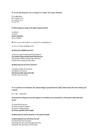 26 An op-amp integrator has a triangle-wave input. The output should be
A ) a sine wave.
B) a triangle wave
C) a square wave.
D) pure DC.
27 What frequency range is the High Frequency band?
1) 100 kHz
2) 1 GHz
3) 30 to 300 MHz
4) 3 to 30 MHz
28 How many loud speakers are required in a quadraphonic?
(a) Two (b) Three (c) Four (d) Six
29 What does EPROM stand for?
1) Electric Programmable Read Only Memory
2) Erasable Programmable Read Only Memory
3) Evaluable Philotic Random Optic Memory
4) Every Person Requires One Mind
30 What does the term PLC stand for?
1) Programmable Lift Computer
2) Program List Control
3) Programmable Logic Controller
4) Piezo Lamp Connector
17. In a synchro error detector, the output voltage is proportional to [w(t)]
n
where w(t) is the rotor velocity and
n equals
(a) - 2 (b) – 1 (c) 1 (d) 2
32 Sometimes computers and cash registers in a foodmart are connected to a UPS system. What does UPS
mean?
1) United Parcel Service
2) Uniform Product Support
3) Under Paneling Storage
4) Uninterruptable Power Supply
33 What does AC and DC stand for in the electrical field?
1) Alternating Current and Direct Current
2) A Rock Band from Australia
3) Average Current and Discharged Capacitor
4) Atlantic City and District of Columbia
 