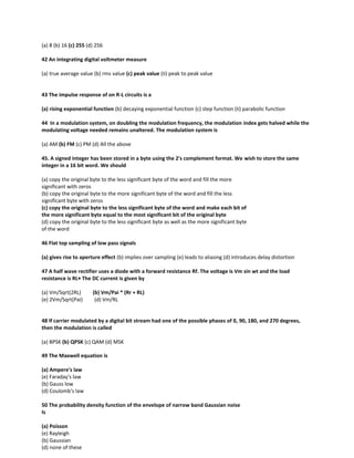 (a) 8 (b) 16 (c) 255 (d) 256
42 An integrating digital voltmeter measure
(a) true average value (b) rms value (c) peak value (Ii) peak to peak value
43 The impulse response of on R-L circuits is a
(a) rising exponential function (b) decaying exponential function (c) step function (Ii) parabolic function
44 In a modulation system, on doubling the modulation frequency, the modulation index gets halved while the
modulating voltage needed remains unaltered. The modulation system is
(a) AM (b) FM (c) PM (d) All the above
45. A signed integer has been stored in a byte using the 2's complement format. We wish to store the same
integer in a 16 bit word. We should
(a) copy the original byte to the less significant byte of the word and fill the more
significant with zeros
(b) copy the original byte to the more significant byte of the word and fill the less
significant byte with zeros
(c) copy the original byte to the less significant byte of the word and make each bit of
the more significant byte equal to the most significant bit of the original byte
(d) copy the original byte to the less significant byte as well as the more significant byte
of the word
46 Flat top sampling of low pass signals
(a) gives rise to aperture effect (b) implies over sampling (e) leads to aliasing (d) introduces delay distortion
47 A half wave rectifier uses a diode with a forward resistance Rf. The voltage is Vm sin wt and the load
resistance is RL• The DC current is given by
(a) Vm/Sqrt(2RL) (b) Vm/Pai * (Rr + RL)
(e) 2Vm/Sqrt(Pai) (d) Vm/RL
48 If carrier modulated by a digital bit stream had one of the possible phases of 0, 90, 180, and 270 degrees,
then the modulation is called
(a) BPSK (b) QPSK (c) QAM (d) MSK
49 The Maxwell equation is
(a) Ampere's law
(e) Faraday's law
(b) Gauss low
(d) Coulomb's law
50 The probability density function of the envelope of narrow band Gaussian noise
Is
(a) Poisson
(e) Rayleigh
(b) Gaussian
(d) none of these
 