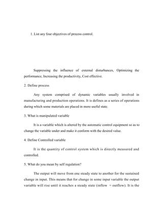 1. List any four objectives of process control.
Suppressing influence external disturbances, Optimizing
performance, Increasing the productivity, Cost effective.
2. Define process
system comprised dynamic variables usually involved
manufacturing and production operations. It is defines as a series of operations
during which some materials are placed in more useful state.
3. What is manipulated variable
It is a variable which is altered by the automatic control equipment so as to
change the variable under and make it conform with the desired value.
4. Define Controlled variable
It is the quantity of control system which is directly measured and
controlled.
5. What do you mean by self regulation?
The output will move from one steady state to another for the sustained
change in input. This means that for change in some input variable the output
variable will rise until it reaches a steady state (inflow = outflow). It is the
the of the
Any of in
 