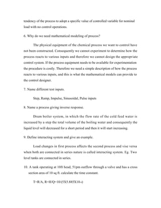 tendency of the process to adopt a specific value of controlled variable for nominal
load with no control operations.
6. Why do we need mathematical modeling of process?
The physical equipment of the chemical process we want to control have
not been constructed. Consequently we cannot experiment to determine how the
process reacts to various inputs and therefore we cannot design the appropriate
control system. If the process equipment needs to be available for experimentation
the procedure is costly. Therefore we need a simple description of how the process
reacts to various inputs, and this is what the mathematical models can provide to
the control designer.
7. Name different test inputs.
Step, Ramp, Impulse, Sinusoidal, Pulse inputs
8. Name a process giving inverse response.
Drum boiler system, in which the flow rate of the cold feed water is
increased by a step the total volume of the boiling water and consequently the
liquid level will decreased for a short period and then it will start increasing.
9. Define interacting system and give an example.
Load changes in first process affects the second process and vise versa
when both are connected in series nature is called interacting system. Eg. Two
level tanks are connected in series.
10. A tank operating at 10ft head, 51pm outflow through a valve and has a cross
section area of 10 sq ft. calculate the time constant.
T=R/A, R=H/Q=10/(5X5.885X10-4)
 