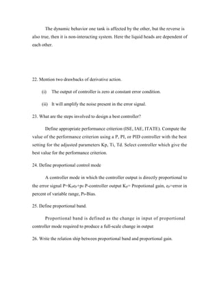 The dynamic behavior one tank is affected by the other, but the reverse is
also true, then it is non-interacting system. Here the liquid heads are dependent of
each other.
22. Mention two drawbacks of derivative action.
The output of controller is zero at constant error condition.
It will amplify the noise present in the error signal.
23. What are the steps involved to design a best controller?
Define appropriate performance criterion (ISE, IAE, ITATE). Compute the
value of the performance criterion using a P, PI, or PID controller with the best
setting for the adjusted parameters Kp, Ti, Td. Select controller which give the
best value for the performance criterion.
24. Define proportional control mode
A controller mode in which the controller output is directly proportional to
the error signal P=Kpep+p0 P-controller output Kp= Propotional gain, ep=error in
percent of variable range, P0-Bias.
25. Define proportional band.
Proportional band is defined as the change in input of proportional
controller mode required to produce a full-scale change in output
26. Write the relation ship between proportional band and proportional gain.
(i)
(ii)
 