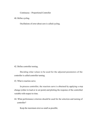 Continuous – Proportional Controller
40. Define cycling.
Oscillations of error about zero is called cycling.
42. Define controller turning.
Deciding what values to be used for the adjusted parameters of the
controller is called controller turning.
43. What is reaction curve.
In process controller, the reaction curve is obtained by applying a step
change (either in load or in set point) and plotting the response of the controlled
variable with respect to time.
44. What performance criterion should be used for the selection and turning of
controller?
Keep the maximum error as small as possible.
 