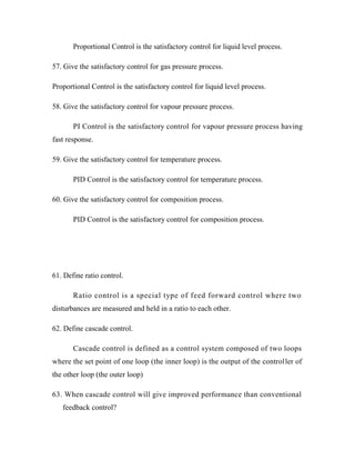 Proportional Control is the satisfactory control for liquid level process.
57. Give the satisfactory control for gas pressure process.
Proportional Control is the satisfactory control for liquid level process.
58. Give the satisfactory control for vapour pressure process.
PI Control is the satisfactory control for vapour pressure process having
fast response.
59. Give the satisfactory control for temperature process.
PID Control is the satisfactory control for temperature process.
60. Give the satisfactory control for composition process.
PID Control is the satisfactory control for composition process.
61. Define ratio control.
Ratio control is a special type of feed forward control where two
disturbances are measured and held in a ratio to each other.
62. Define cascade control.
Cascade control is defined as a control system composed of two loops
where the set point of one loop (the inner loop) is the output of the controller of
the other loop (the outer loop)
63. When cascade control will give improved performance than conventional
feedback control?
 