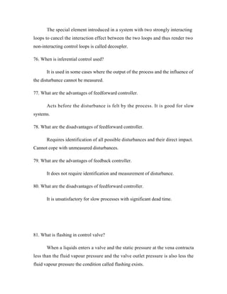 The special element introduced in a system with two strongly interacting
loops to cancel the interaction effect between the two loops and thus render two
non-interacting control loops is called decoupler.
76. When is inferential control used?
It is used in some cases where the output of the process and the influence of
the disturbance cannot be measured.
77. What are the advantages of feedforward controller.
Acts before the disturbance is felt by the process. It is good for slow
systems.
78. What are the disadvantages of feedforward controller.
Requires identification of all possible disturbances and their direct impact.
Cannot cope with unmeasured disturbances.
79. What are the advantages of feedback controller.
It does not require identification and measurement of disturbance.
80. What are the disadvantages of feedforward controller.
It is unsatisfactory for slow processes with significant dead time.
81. What is flashing in control valve?
When a liquids enters a valve and the static pressure at the vena contracta
less than the fluid vapour pressure and the valve outlet pressure is also less the
fluid vapour pressure the condition called flashing exists.
 