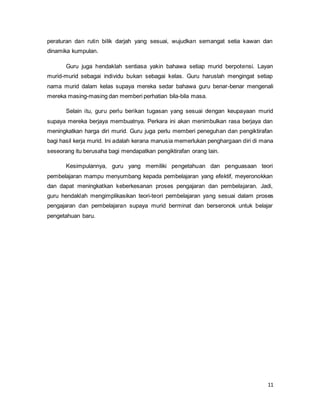 11
peraturan dan rutin bilik darjah yang sesuai, wujudkan semangat setia kawan dan
dinamika kumpulan.
Guru juga hendaklah sentiasa yakin bahawa setiap murid berpotensi. Layan
murid-murid sebagai individu bukan sebagai kelas. Guru haruslah mengingat setiap
nama murid dalam kelas supaya mereka sedar bahawa guru benar-benar mengenali
mereka masing-masing dan memberi perhatian bila-bila masa.
Selain itu, guru perlu berikan tugasan yang sesuai dengan keupayaan murid
supaya mereka berjaya membuatnya. Perkara ini akan menimbulkan rasa berjaya dan
meningkatkan harga diri murid. Guru juga perlu memberi peneguhan dan pengiktirafan
bagi hasil kerja murid. Ini adalah kerana manusia memerlukan penghargaan diri di mana
seseorang itu berusaha bagi mendapatkan pengiktirafan orang lain.
Kesimpulannya, guru yang memiliki pengetahuan dan penguasaan teori
pembelajaran mampu menyumbang kepada pembelajaran yang efektif, meyeronokkan
dan dapat meningkatkan keberkesanan proses pengajaran dan pembelajaran. Jadi,
guru hendaklah mengimplikasikan teori-teori pembelajaran yang sesuai dalam proses
pengajaran dan pembelajaran supaya murid berminat dan berseronok untuk belajar
pengetahuan baru.
 