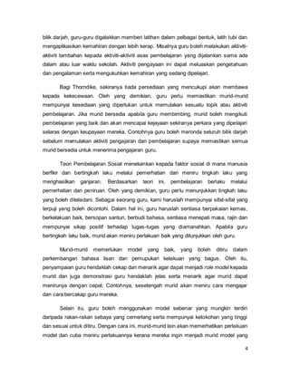 4
bilik darjah, guru-guru digalakkan memberi latihan dalam pelbagai bentuk, latih tubi dan
mengaplikasikan kemahiran dengan lebih kerap. Misalnya guru boleh melakukan aktiviti-
aktiviti tambahan kepada aktiviti-aktiviti asas pembelajaran yang dijalankan sama ada
dalam atau luar waktu sekolah. Aktiviti pengayaan ini dapat meluaskan pengetahuan
dan pengalaman serta mengukuhkan kemahiran yang sedang dipelajari.
Bagi Thorndike, sekiranya tiada persediaan yang mencukupi akan membawa
kepada kekecewaan. Oleh yang demikian, guru perlu memastikan murid-murid
mempunyai kesediaan yang diperlukan untuk memulakan sesuatu topik atau aktiviti
pembelajaran. Jika murid bersedia apabila guru membimbing, murid boleh mengikuti
pembelajaran yang baik dan akan mencapai kejayaan sekiranya perkara yang dipelajari
selaras dengan keupayaan mereka. Contohnya guru boleh meronda seluruh bilik darjah
sebelum memulakan aktiviti pengajaran dan pembelajaran supaya memastikan semua
murid bersedia untuk menerima pengajaran guru.
Teori Pembelajaran Sosial menekankan kepada faktor sosial di mana manusia
berfikir dan bertingkah laku melalui pemerhatian dan meniru tingkah laku yang
menghasilkan ganjaran. Berdasarkan teori ini, pembelajaran berlaku melalui
pemerhatian dan peniruan. Oleh yang demikian, guru perlu menunjukkan tingkah laku
yang boleh diteladani. Sebagai seorang guru, kami haruslah mempunyai sifat-sifat yang
terpuji yang boleh dicontohi. Dalam hal ini, guru haruslah sentiasa berpakaian kemas,
berkelakuan baik, bersopan santun, berbudi bahasa, sentiasa menepati masa, rajin dan
mempunyai sikap positif terhadap tugas-tugas yang diamanahkan. Apabila guru
bertingkah laku baik, murid akan meniru perlakuan baik yang ditunjukkan oleh guru.
Murid-murid memerlukan model yang baik, yang boleh ditiru dalam
perkembangan bahasa lisan dan pemupukan kelakuan yang bagus. Oleh itu,
penyampaian guru hendaklah cekap dan menarik agar dapat menjadi role model kepada
murid dan juga demonstrasi guru hendaklah jelas serta menarik agar murid dapat
menirunya dengan cepat. Contohnya, sesetengah murid akan meniru cara mengajar
dan cara bercakap guru mereka.
Selain itu, guru boleh menggunakan model sebenar yang mungkin terdiri
daripada rakan-rakan sebaya yang cemerlang serta mempunyai ketokohan yang tinggi
dan sesuai untuk ditiru. Dengan cara ini, murid-murid lain akan memerhatikan perlakuan
model dan cuba meniru perlakuannya kerana mereka ingin menjadi murid model yang
 