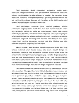 6
Teori pengamatan Gestalt mengusulkan pembelajaran berlaku secara
keseluruhan-bahagian-keseluruhan. Jadi, guru hendaklah mendedahkan keseluruhan
sebelum membincangkan bahagian-bahagian isi pelajaran dan rumuskan dengan
keseluruhan. Contohnya dalam pembelajaran lagu, guru menyairkan keseluruhan lagu
bagi murid-murid mendengar beberapa kali. Kemudian, barulah diteliti rangkap demi
rangkap. Akhirnya menyanyi lagu secara keseluruhan.
Teori Pembelajaran Penemuan Bruner memberi penekanan terhadap
pembelajaran yang berpusatkan murid. Murid-murid akan membina idea atau konsep
baru berasaskan pengetahuan sedia ada masing-masing. Mereka akan memilih
maklumat yang diperlukan, kemudian membentuk hipotesis, seterusnya mengintegrasi
bahan baru ini ke dalam pengetahuan sedia ada. Guru perlu menyediakan persekitaran
pembelajaran yang boleh mendorong minat meneroka dalam kalangan murid supaya
mereka boleh membina pengetahuan menerusi cuba jaya. Misalnya guru boleh
melakukan eksperimen yang mempunyai hubungkait.
Menurut Ausubel, guru hendaklah menyusun maklumat secara ansur maju
daripada maklumat umum kepada khusus, iaitu secara deduktif. Dengan ini,
penyampaian pengajaran dan pembelajaran mestilah disusun secara teratur dan
gunakan bahan-bahan penyampaian pengajaran yang ada kaitan dengan pengetahuan
sedia ada murid atau pembelajaran lepas. Selain itu, guru perlu memberi maklumat
dalam bentuk yang sesuai dengan keupayaan murid untuk membolehkan mereka
memahami pembelajaran baru dan dalam masa yang sama guru hendaklah membantu
murid membuat perbandingan maklumat baru dengan pengetahuan sedia ada.
Teori konstruktivisme merupakan suatu teori yang digunakan sebagai panduan
dalam pendidikan. Dalam pendidikan konstruktivis, terdapat beberapa prinsip asas iaitu
pengetahuan dibina oleh para murid, setiap murid memiliki idea dan pengetahuan asas,
proses pembinaan pengetahuan melibatkan aspek sosial, dan guru merupakan
fasilitator dalam pembinaan pengetahuan murid. Pembelajaran dan pengajaran yang
berdasarkan konstruktivisme ini menyeimbangkan peranan guru dan murid untuk saling
bersandar di antara satu sama lain. Peranan guru hanya dilihat sebagai pengawal bilik
darjah selain mereka seharusnya menerima murid-murid sebagai individu yang
mempunyai ciri-ciri perlakuan yang berbeza. Melalui teori ini, ia dapat membuka ruang
serta peluang kepada guru untuk memilih kaedah yang sesuai dalam memperolehi
 