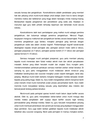 7
sesuatu konsep dan pengetahuan. Konstruktivisme adalah pendekatan yang memberi
hak dan peluang untuk murid-murid belajar untuk belajar (learn how to learn) dengan
membina makna dan kefahaman yang tinggi dalam kerangka minda masing-masing.
Berdasarkan kepada pengalaman dan persekitaran yang sedia ada. Keadaan ini
menuntut agar guru lebih prihatin terhadap keperluan dan kehendak murid secara
individu.
Konstruktivisme ialah teori pembelajaran yang melihat murid sebagai pembina
pengetahuan, dan bukannya sebagai penerima pengetahuan. Menurut Piaget,
keupayaan mengurus maklumat dan pengetahuan berlaku secara berperingkat. Proses
membina pengetahuan juga berlaku mengikut peringkat yang bermula dengan
pengetahuan sedia ada dalam struktur kognitif. Perkembangan kognitif kanak-kanak
dibahagikan kepada empat peringkat iaitu peringkat sensori motor (lahir–2 tahun),
peringkat praoperasi (2–7 tahun), peringkat operasi konkrit (7–11 tahun) dan peringkat
operasi formal (11–15 tahun).
Semasa mengajar murid peringkat praoperasi, guru perlu memberi peluang
kepada murid menerokai alam fizikal melalui aktiviti main dan aktiviti penyelasaian
masalah. Arahan yang diberi haruslah mudah dan singkat. Guru mungkin perlu
mendemonstrasikan perlakuan-perlakuan semasa memberi arahan verbal tersebut. Di
samping itu, guru perlu menggalakkan murid melakukan aktiviti minds-on yang
melibatkan banding-beza dan susunan mengikut urutan seperti ketinggian, berat atau
panjang. Misalnya murid boleh berbaris mengikut ketinggian mereka daripada rendah
kepada yang paling tinggi. Selain itu, Guru boleh mengedalikan aktiviti menyemai benih
untuk menarik minat murid memerhati urutan proses percambahan benih. Guru boleh
meminta murid menyatakan tantang sesuatu yang diperhatikan atau melukis dan
bersoal jawab tentang perkara tersebut.
Murid-murid pada peringkat operasi konkrit masih belum dapat berfikir secara
abstrak. Oleh itu, guru perlu menyediakan bahan-bahan untuk murid menguji idea
mereka melalui penglibatan aktif supaya dapat berfikir secara logik tentang
permasalahan yang dihadapi mereka. Selain itu, guru haruslah menyediakan peluang
untuk murid membuat penerokaan dan penemuan konsep yang dipelajari menggunakan
daya pemikiran. Guru juga boleh berikan galakkan kepada murid melakukan aktiviti
kebalikan atau susunan songsang. Murid pada peringkat ini mampu mengikut arahan,
 