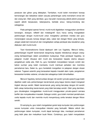 8
peraturan dan giliran yang ditetapkan. Tambahan, murid boleh memahami konsep
kemenangan dan kekalahan dalam sesuatu pertandingan serta memahami emosi diri
dan orang lain. Oleh yang demikian, guru haruslah merancang aktiviti-aktiviti prososial
seperti aktiviti berpasukan, bekerjasama, bertolak ansur, tolong-menolong dan
sebagainya.
Pada peringkat operasi formal, murid-murid digalakkan menggunakan pemikiran
konvergen, divergen, reflektif dan metakognitif. Guru harus sering mengadakan
perbincangan dengan murid-murid untuk mengetahui pemikiran mereka dan guru
menerangkan sesuatu konsep dengan jelas, sabar dan dengan fikiran yang terbuka.
Jangan sekali-kali mencemuh dan mengetepikan sahaja pendapat atau kesalahan yang
dilakukan oleh murid-murid.
Teori Konstruktivisme Sosial dipelopori oleh Lev Vygotsky. Menurut beliau,
perkembangan kognitif kanak-kanak bergantung kepada interaksinya dengan orang-
orang berkepentingan dalam persekitaran budayanya. Pada pendapat Vygotsky, isi
pelajaran mudah dikuasai oleh murid jika berasaskan kepada skema ataupun
pengetahuan sedia ada. Oleh itu, guru hendaklah menyediakan banyak contoh dan
bahan sumber yang boleh membantu murid membuat perkaitan dan membina
pemahaman baru. Selain itu, guru hendaklah mengaitkan isi pelajaran dengan situasi
sebenar. Tugasan autentik yang berasaskan kepada masalah alam nyata, pengalaman
berasaskan konteks sebenar, simulasi dan sebagainya boleh dimanfaatkan.
Menurut Vygotsky, berkomunikasi dengan diri sendiri (private-speech) juga boleh
dijadikan salah satu perkembangan kanak-kanak yang bagus kerana dapat mengawal
tingkah lakunya sendiri. Malah kanak-kanak yang sering bercakap dengan diri sendiri
lebih cekap berbanding kanak-kanak yang tidak bercakap sendiri. Oleh yang demikian,
guru dicadangkan menggalakkan murid-murid menggunakan private-speech semasa
berfikir dan menyelesaikan masalah. Sebagai contoh, guru boleh memberi pendahuluan
cerita kepada murid dan meminta murid menyambung cerita tersebut dengan fikiran
sendiri.
Di samping itu, guru boleh mengadakan gerak kerja kumpulan dan perbincangan
secara kumpulan untuk mewujudkan interaksi yang berkualiti. Melalui aktiviti dan
perbincangan dalam kumpulan, murid dapat berkongsi idea, mendapat pemahaman
yang lebih jelas dan meluahkan buah fikiran. Contohnya, guru boleh menyediakan
 