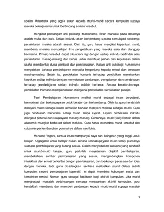 9
soalan Matematik yang agak sukar kepada murid-murid secara kumpulan supaya
mereka bekerjasama untuk berbincang soalan tersebut.
Mengikut pandangan ahli psikologi humanisme, fitrah manusia pada dasarnya
adalah mulia dan baik. Setiap individu akan berkembang secara semulajadi sekiranya
persekitaran mereka adalah sesuai. Oleh itu, guru harus mengikut keperluan murid,
membantu mereka mempelajari ilmu pengetahuan yang mereka suka dan dianggap
bermakna. Prinsip tersebut dapat dikuatkan lagi dengan setiap individu bertindak atas
persekitaran masing-masing dan bebas untuk membuat pilihan dan keputusan dalam
usaha membentuk dunia peribadi dan pembelajaran. Kajian ahli psikologi humanisme
menyatakan bahawa pembelajaran manusia bergantung kepada emosi dan perasaan
masing-masing. Selain itu, pendekatan humanis terhadap pendidikan menekankan
keunikan setiap individu dengan menyatakan pandangan, pengalaman dan pendekatan
terhadap pembelajaran setiap individu adalah berbeza. Secara keseluruhannya,
pendekatan humanis memperkatakan mengenai pendekatan berpusatkan pelajar.
Teori Pembelajaran Humanisme melihat murid sebagai insan berpotensi,
bermotivasi dan berkeupayaan untuk belajar dan berkembang. Oleh itu, guru hendaklah
melayani murid sebagai iasan kemudian barulah melayani mereka sebagai murid. Guru
juga hendaklah menerima setiap murid tanpa syarat. Layani perbezaan individu
mengikut potensi dan keupayaan masing-masing. Contohnya, murid yang lemah dalam
akademik mungkin berbakat dalam melukis. Guru harus menerima murid tersebut dan
cuba menperkembangkan potensinya dalam seni lukis.
Menurut Rogers, semua insan mempunyai daya dan keinginan yang tinggi untuk
belajar. Kegagalan untuk belajar bukan kerana ketidakupayaan murid tetapi puncanya
suasana pembelajaran yang kurang sesuai. Dalam menyediakan suasana yang kondusif
untuk murid-murid belajar, guru perlulah menjelaskan objektif pembelajaran,
membekalkan sumber pembelajaran yang sesuai, mengimbangkan komponen
intelektual dan emosi berkaitan dengan pembelajaran, dan berkongsi perasaan dan idea
dengan mereka. Jadi, guru dicadangkan sentiasa melibatkan murid dalam aktiviti
kumpulan, seperti pembelajaran koperatif. Ini dapat membina hubungan sosial dan
kemahiran emosi. Namun guru sebagai fasilitator bagi aktiviti kumpulan. Jika murid
menghadapi masalah perbincangan semasa menjalankan aktiviti kumpulan, guru
hendaklah membantu dan memberi pandangan kepada murid-murid supaya masalah
 