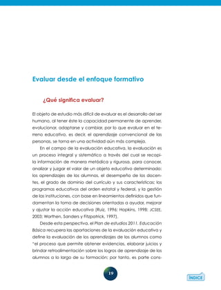 19
Evaluar desde el enfoque formativo
¿Qué significa evaluar?
El objeto de estudio más difícil de evaluar es el desarrollo del ser
humano, al tener éste la capacidad permanente de aprender,
evolucionar, adaptarse y cambiar, por lo que evaluar en el te-
rreno educativo, es decir, el aprendizaje convencional de las
personas, se torna en una actividad aún más compleja.
En el campo de la evaluación educativa, la evaluación es
un proceso integral y sistemático a través del cual se recopi-
la información de manera metódica y rigurosa, para conocer,
analizar y juzgar el valor de un objeto educativo determinado:
los aprendizajes de los alumnos, el desempeño de los docen-
tes, el grado de dominio del currículo y sus características; los
programas educativos del orden estatal y federal, y la gestión
de las instituciones, con base en lineamientos definidos que fun-
damentan la toma de decisiones orientadas a ayudar, mejorar
y ajustar la acción educativa (Ruiz, 1996; Hopkins, 1998; JCSEE,
2003; Worthen, Sanders y Fitzpatrick, 1997).
Desde esta perspectiva, el Plan de estudios 2011. Educación
Básica recupera las aportaciones de la evaluación educativa y
define la evaluación de los aprendizajes de los alumnos como
“el proceso que permite obtener evidencias, elaborar juicios y
brindar retroalimentación sobre los logros de aprendizaje de los
alumnos a lo largo de su formación; por tanto, es parte cons-
 