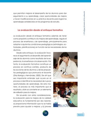23
1.Elenfoqueformativodelaevaluación
que permitan mejorar el desempeño de los alumnos para dar
seguimiento a su aprendizaje, crear oportunidades de mejora
y hacer modificaciones en su práctica docente para lograr los
aprendizajes establecidos en los programas de estudio.
La evaluación desde el enfoque formativo
La evaluación desde el enfoque formativo además de tener
como propósito contribuir a la mejora del aprendizaje, regula el
proceso de enseñanza y de aprendizaje, principalmente para
adaptar o ajustar las condiciones pedagógicas (estrategias, ac-
tividades, planificaciones) en función de las necesidades de los
alumnos.
Desde este enfoque, la evaluación favo-
rece el seguimiento al desarrollo del aprendi-
zaje de los alumnos como resultado de la ex-
periencia, la enseñanza o la observación. Por
tanto, la evaluación formativa constituye un
proceso en continuo cambio, producto de
las acciones de los alumnos y de las propues-
tas pedagógicas que promueva el docente
(Díaz Barriga y Hernández, 2002). De ahí que
sea importante entender qué ocurre en el
proceso e identificar la necesidad de nuevas
oportunidades de aprendizaje. De esta ma-
nera, el proceso es más importante que el
resultado y éste se convierte en un elemento
de reflexión para la mejora.
De acuerdo con estas consideraciones,
la evaluación para la mejora de la calidad
educativa es fundamental por dos razones:
a) proporciona información que no se había
previsto para ayudar a mejorar, y b) provee
 