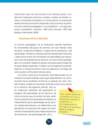 24
1.Elenfoqueformativodelaevaluación
información para ser comunicada a las diversas partes o au-
diencias interesadas (alumnos, madres y padres de familia, tu-
tores y autoridades escolares). En consecuencia, la evaluación
desde el enfoque formativo responde a dos funciones; la prime-
ra es de carácter pedagógico –no acreditativo–, y la segunda,
social –acreditativo– (Vizcarro, 1998; Coll y Onrubia, 1999; Díaz
Barriga y Hernández, 2002).
Funciones de la evaluación
La función pedagógica de la evaluación permite identificar
las­necesidades del grupo de alumnos con que trabaje cada
docen­te, mediante la reflexión y mejora de la enseñanza y del
aprendizaje. También es útil para orientar el desempeño docente
y seleccionar el tipo de actividades de aprendizaje que respon-
dan a las necesidades de los alumnos. Sin esta función pedagó-
gica no se podrían realizar los ajustes necesarios para el logro de
los aprendizajes esperados, ni saber si se han logrado los aprendi-
zajes de un campo formativo o de una asignatura, a lo largo del
ciclo escolar o al final del nivel educativo.
La función social de la evaluación está relacionada con la
creación de oportunidades para seguir aprendiendo y la comu-
nicación de los resultados al final de un periodo de corte, tam-
bién implica analizar los resultados obtenidos para hacer ajustes
en la práctica del siguiente periodo. Esto es,
las evidencias obtenidas del seguimiento al
progreso del aprendizaje de los alumnos, así
como los juicios que se emitan de éste, serán
insumos para la toma de decisiones respecto al
mejora­miento de los aprendizajes de los alum-
nos. Des­de este enfoque, una calificación y una
des­cripción sin propuesta de mejora son insufi-
cientes e inapropiadas para mejorar el proceso
de enseñanza y de aprendizaje (SEP, 2011).
Para conocer acerca de
la función social de la
evaluación consultar el
cuadernillo 5,
La comunicación de
los logros de aprendizaje
desde el enfoque
formativo.
 