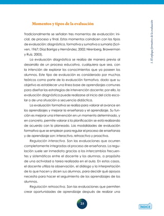 25
1.Elenfoqueformativodelaevaluación
Momentos y tipos de la evaluación
Tradicionalmente se señalan tres momentos de evaluación: ini-
cial, de proceso y final. Estos momentos coindicen con los tipos
de evaluación: diagnóstica, formativa y sumativa o sumaria (Scri-
ven, 1967; Díaz Barriga y Hernández, 2002; Nirenberg, Brawerman
y Ruiz, 2003).
La evaluación diagnóstica se realiza de manera previa al
desarrollo de un proceso educativo, cualquiera que sea, con
la intención de explorar los conocimientos que ya poseen los
alumnos. Este tipo de evaluación es considerado por muchos
teóricos como parte de la evaluación formativa, dado que su
objetivo es establecer una línea base de aprendizajes comunes
para diseñar las estrategias de intervención docente; por ello, la
evaluación diagnóstica puede realizarse al inicio del ciclo esco-
lar o de una situación o secuencia didáctica.
La evaluación formativa se realiza para valorar el avance en
los aprendizajes y mejorar la enseñanza y el aprendizaje. Su fun-
ción es mejorar una intervención en un momento determinado, y
en concreto, permite valorar si la planificación se está realizando
de acuerdo con lo planeado. Las modalidades de evaluación
formativa que se emplean para regular el proceso de enseñanza
y de aprendizaje son: interactiva, retroactiva y proactiva.
Regulación interactiva. Son las evaluaciones que ocurren
completamente integradas al proceso de enseñanza. La regu-
lación suele ser inmediata gracias a los intercambios frecuen-
tes y sistemáticos entre el docente y los alumnos, a propósito
de una actividad o tarea realizada en el aula. En estos casos,
el docente utiliza la observación, el diálogo y la interpretación
de lo que hacen y dicen sus alumnos, para decidir qué apoyos
necesita para hacer el seguimiento de los aprendizajes de los
alumnos.
Regulación retroactiva. Son las evaluaciones que permiten
crear oportunidades de aprendizaje después de realizar una
 