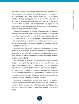 26
1.Elenfoqueformativodelaevaluación
medición puntual al término de una situación o secuencia di-
dáctica; de esta forma, permiten reforzar lo que no se ha apren-
dido de manera apropiada. Existen varias opciones para de-
sarrollar este tipo de regulaciones: a) explicar los resultados o
argumentos de las actividades realizadas con el grupo de alum-
nos; b) realizar el proceso de forma sencilla, y c) agrupar a los
alumnos por el tipo de apoyo que requieren para que elaboren
ejercicios de manera diferenciada.
Regulación proactiva. Son las evaluaciones que ayudan
a hacer adaptaciones relacionadas con lo que se aprenderá
en un futuro cercano. En el caso de los alumnos que lograron
los aprendizajes propuestos, se pueden programar actividades
para ampliar lo que aprendieron, y para los alumnos que no lo-
graron todos los aprendizajes se proponen actividades con me-
nor grado de dificultad.
La regulación interactiva constituye la modalidad por exce-
lencia de la evaluación formativa, mientras que la proactiva y
la retroactiva son alternativas para que puedan utilizarse cuan-
do la primera no ha funcionado por diversos factores (Díaz Barri-
ga y Hernández, 2002).
Por otra parte, la evaluación sumativa promueve que se ob-
tenga un juicio global del grado de avance en el logro de los
aprendizajes esperados de cada alumno, al concluir una secuen-
cia didáctica o una situación didáctica. Para el caso de prima-
ria y secundaria, también permite tomar decisiones relacionadas
con la acreditación al final de un periodo de enseñanza o ciclo
escolar, no así en el nivel de preescolar, donde la acreditación se
obtendrá sólo por el hecho de haberlo cursado.
Asimismo, la evaluación sumativa se basa en la recolec-
ción de información acerca de los resultados de los alumnos,
así como de los procesos, las estrategias y las actividades que
ha utilizado el docente y le han permitido llegar a dichos resul-
tados.
 