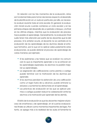 27
1.Elenfoqueformativodelaevaluación
En relación con los tres momentos de la evaluación, éstos
son fundamentales para tomar decisiones respecto al desarrollo
de la planificación en un aula en particular, por ello, es necesa-
rio evaluar durante todo el ciclo escolar. En general, la evalua-
ción inicial ocurre cuando comienza un ciclo escolar y en las
primeras etapas del desarrollo de un periodo o bloque, y la final
en las últimas etapas, mientras que la evaluación de proceso
hace posible el aprendizaje. Generalmente, la evaluación final
suele tener más atención por parte de los docentes que la del
proceso. Si lo anterior ocurre, el docente no se centraría en la
evaluación de los aprendizajes de los alumnos desde el enfo-
que formativo, por lo que al no aplicar adecuadamente estas
evaluaciones, se puede detener el proceso de aprendizaje de
varias maneras; por ejemplo:
•	Si los exámenes y las tareas que se evalúan no comuni-
can lo que es importante aprender o no se enfocan en
los aprendizajes esperados, los alumnos no podrán mejo-
rar sus aprendizajes.
•	La asignación de calificaciones como premio o castigo
puede terminar con la motivación de los alumnos por
aprender.
•	Si los alumnos perciben la obtención de una calificación
como un logro fuera de su alcance, puede aminorar su
esfuerzo y aumentar los distractores en el aprendizaje.
•	Las prácticas de evaluación en las que se aplican pre-
mios o castigos pueden reducir la colaboración entre los
alumnos o la motivación por aprender de los demás.
El éxito de la evaluación es que los docentes mejoren el pro-
ceso de enseñanza y de aprendizaje, en el cual las evaluacio-
nes finales se utilicen como momentos importantes de logro. Por
tanto, se apega más a la realidad de las aulas el fomentar la
 