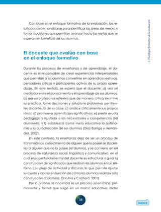 35
1.Elenfoqueformativodelaevaluación
Con base en el enfoque formativo de la evaluación, los re-
sultados deben analizarse para identificar las áreas de mejora y
tomar decisiones que permitan avanzar hacia las metas que se
esperan en beneficio de los alumnos.
El docente que evalúa con base
en el enfoque formativo
Durante los procesos de enseñanza y de aprendizaje, el do-
cente es el responsable de crear experiencias interpersonales
que permitan a los alumnos convertirse en aprendices exitosos,
pensadores críticos y participantes activos de su propio apren-
dizaje. En este sentido, se espera que el docente: a) sea un
media­dor entre el conocimiento y el aprendizaje de sus alumnos,
b) sea un profesional reflexivo que de manera crítica examine
su práctica, tome decisiones y solucione problemas pertinen-
tes al contexto de su clase; c) analice críticamente sus propias
ideas; d) promueva aprendizajes significativos; e) preste ayuda
pedagógica ajustada a las necesidades y competencias del
alumnado, y f) establezca como meta educativa la autono-
mía y la autodirección de sus alumnos (Díaz Barriga y Hernán-
dez, 2002).
En este contexto, la enseñanza deja de ser un proceso de
transmisión de conocimiento de alguien que lo posee (el docen-
te) a alguien que no lo posee (el alumno), y se convierte en un
proceso de naturaleza social, lingüística y comunicativa, en el
cual el papel fundamental del docente es estructurar y guiar la
construcción de significados que realizan los alumnos en un en-
torno complejo de actividad y discurso, lo que permite ajustar
su ayuda y apoyo en función de cómo los alumnos realizan esta
construcción (Colomina, Onrubia y Cochera, 2001).
Por lo anterior, la docencia es un proceso sistemático, per-
manente y formal que surge en un marco educativo; dicho
 
