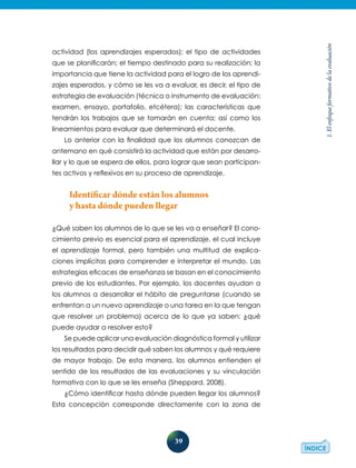 39
1.Elenfoqueformativodelaevaluación
actividad (los aprendizajes esperados); el tipo de actividades
que se planificarán; el tiempo destinado para su realización; la
importancia que tiene la actividad para el logro de los aprendi-
zajes esperados, y cómo se les va a evaluar, es decir, el tipo de
estrategia de evaluación (técnica o instrumento de evaluación:
examen, ensayo, portafolio, etcétera); las características que
tendrán los trabajos que se tomarán en cuenta; así como los
lineamientos para evaluar que determinará el docente.
Lo anterior con la finalidad que los alumnos conozcan de
antemano en qué consistirá la actividad que están por desarro-
llar y lo que se espera de ellos, para lograr que sean participan-
tes activos y reflexivos en su proceso de aprendizaje.
Identificar dónde están los alumnos
y hasta dónde pueden llegar
¿Qué saben los alumnos de lo que se les va a enseñar? El cono-
cimiento previo es esencial para el aprendizaje, el cual incluye
el aprendizaje formal, pero también una multitud de explica-
ciones implícitas para comprender e interpretar el mundo. Las
estrategias eficaces de enseñanza se basan en el conocimiento
previo de los estudiantes. Por ejemplo, los docentes ayudan a
los alumnos a desarrollar el hábito de preguntarse (cuando se
enfrentan a un nuevo aprendizaje o una tarea en la que tengan
que resolver un problema) acerca de lo que ya saben: ¿qué
puede ayudar a resolver esto?
Se puede aplicar una evaluación diagnóstica formal y utilizar
los resultados para decidir qué saben los alumnos y qué requiere
de mayor trabajo. De esta manera, los alumnos entienden el
sentido de los resultados de las evaluaciones y su vinculación
formativa con lo que se les enseña (Sheppard, 2008).
¿Cómo identificar hasta dónde pueden llegar los alumnos?
Esta concepción corresponde directamente con la zona de
 