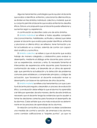44
1.Elenfoqueformativodelaevaluación
Algunas herramientas y estrategias que le ayudan al docente
que evalúa a identificar, enfrentar y solucionar los dilemas éticos,
se dividen en tres ámbitos: individual, colectivo y material, que en
su conjunto permite al docente que evalúa enfrentar los desafíos
éticos. Esta es una propuesta que el docente puede reflexionar y
aumentar según su experiencia.
A continuación se describe cada uno de estos ámbitos.
El ámbito individual se refiere a todas aquellas competen-
cias (conocimientos, habilidades, actitudes y valores) que debe
poseer el docente que evalúa para poder identificar, enfrentar
y solucionar un dilema ético: ser reflexivo, tener formación y es-
tar actualizado en su campo, además de contar con capaci-
dad analítica y autocrítica.
El ámbito colectivo se refiere a que el docente que evalúa
trabaje de manera colegiada y colaborativa para evaluar su
desempeño, mediante el diálogo entre docentes para comuni-
car sus experiencias, avances y retos. Es necesario fomentar el
intercambio de experiencias entre docentes para favorecer la
conformación de redes y el desarrollo de un clima de aprendi-
zaje, que permita la actualización y la detección de problemas
comunes para establecer y comprender principios y códigos de
actuación, que favorezcan al docente evaluador revisar su
de­sem­peño con base en las opiniones de otros docentes.
El ámbito material se refiere a las herramientas con que cuen-
ta el docente para regular y desarrollar un proceso de evaluación
ético. La evaluación debe reflejar lo que el alumno ha aprendido
o le falta por aprender; de esta manera, dentro de este ámbito es
necesario que el docente tenga las evidencias que le ayuden a
tomar las decisiones correctas para favorecer el desempeño de
los alumnos. Cabe señalar que una mala evaluación es determi-
nante en los procesos de aprendizaje de los alumnos.
En relación con la ética, la evaluación no debe considerarse
una medida de control o sanción, de amenaza a los alumnos,
como cambiar calificaciones o “bajarles puntos”, ya que no
 